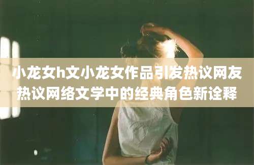 小龙女h文小龙女作品引发热议网友热议网络文学中的经典角色新诠释