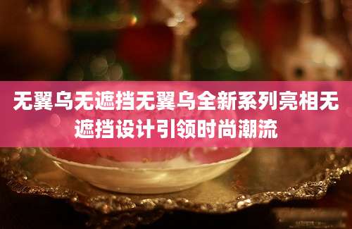 无翼乌无遮挡无翼乌全新系列亮相无遮挡设计引领时尚潮流