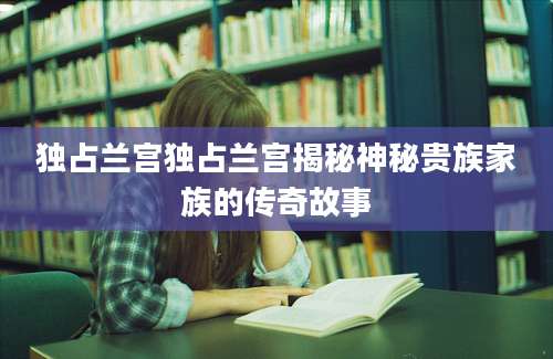 独占兰宫独占兰宫揭秘神秘贵族家族的传奇故事