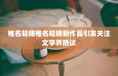 椎名轻穗椎名轻穗新作品引发关注文学界热议