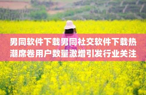 男同软件下载男同社交软件下载热潮席卷用户数量激增引发行业关注