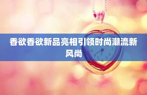 香欲香欲新品亮相引领时尚潮流新风尚