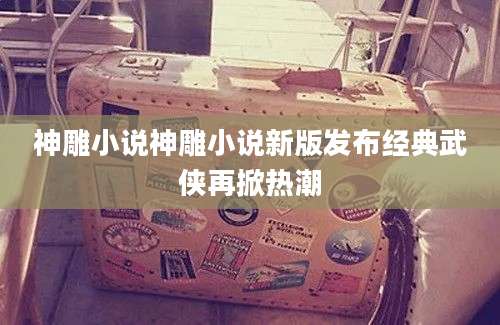 神雕小说神雕小说新版发布经典武侠再掀热潮