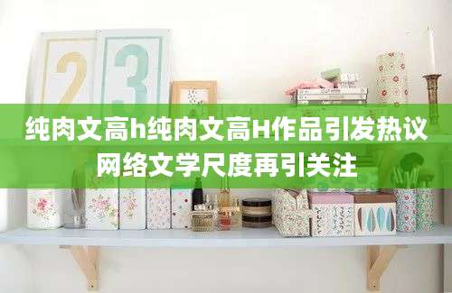 纯肉文高h纯肉文高H作品引发热议网络文学尺度再引关注