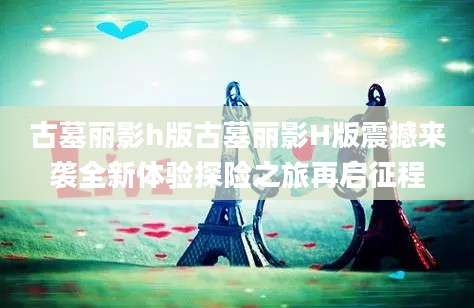 古墓丽影h版古墓丽影H版震撼来袭全新体验探险之旅再启征程