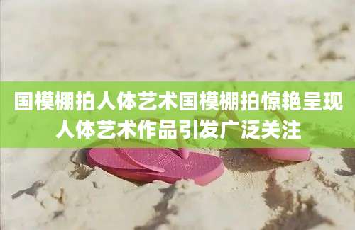 国模棚拍人体艺术国模棚拍惊艳呈现人体艺术作品引发广泛关注