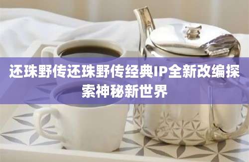 还珠野传还珠野传经典IP全新改编探索神秘新世界