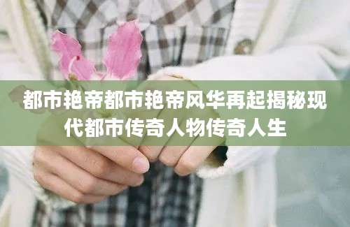 都市艳帝都市艳帝风华再起揭秘现代都市传奇人物传奇人生