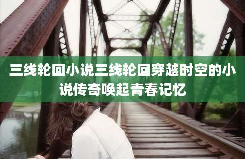 三线轮回小说三线轮回穿越时空的小说传奇唤起青春记忆
