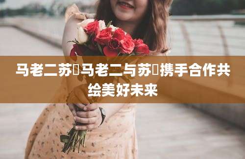 马老二苏玥马老二与苏玥携手合作共绘美好未来