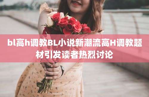 bl高h调教BL小说新潮流高H调教题材引发读者热烈讨论