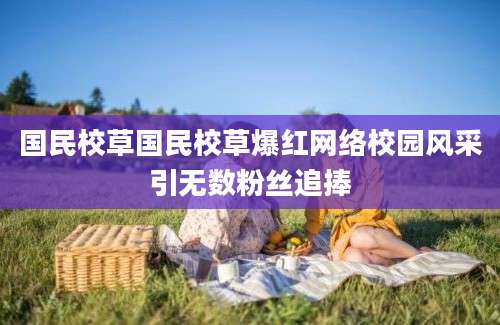 国民校草国民校草爆红网络校园风采引无数粉丝追捧