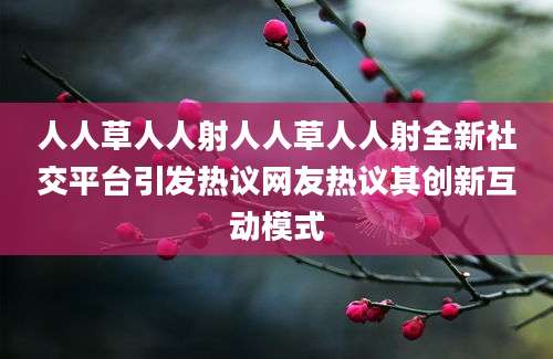人人草人人射人人草人人射全新社交平台引发热议网友热议其创新互动模式