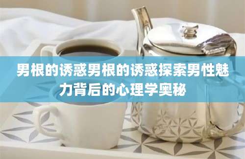 男根的诱惑男根的诱惑探索男性魅力背后的心理学奥秘
