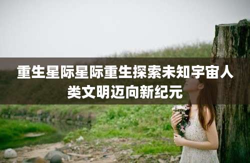 重生星际星际重生探索未知宇宙人类文明迈向新纪元