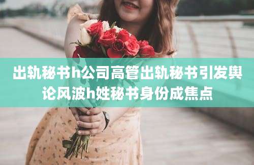 出轨秘书h公司高管出轨秘书引发舆论风波h姓秘书身份成焦点