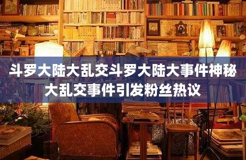 斗罗大陆大乱交斗罗大陆大事件神秘大乱交事件引发粉丝热议