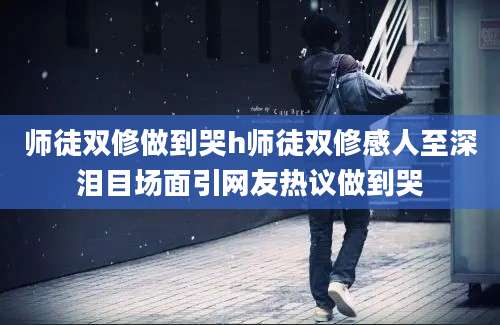 师徒双修做到哭h师徒双修感人至深泪目场面引网友热议做到哭