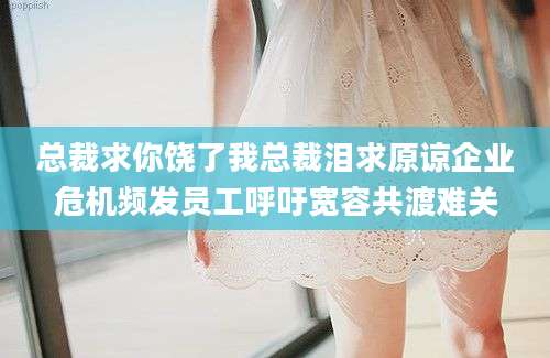 总裁求你饶了我总裁泪求原谅企业危机频发员工呼吁宽容共渡难关