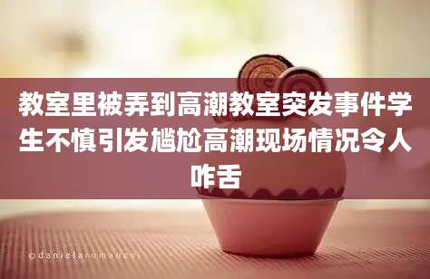 教室里被弄到高潮教室突发事件学生不慎引发尴尬高潮现场情况令人咋舌