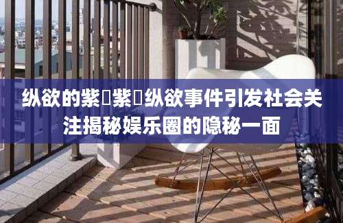 纵欲的紫荺紫荺纵欲事件引发社会关注揭秘娱乐圈的隐秘一面
