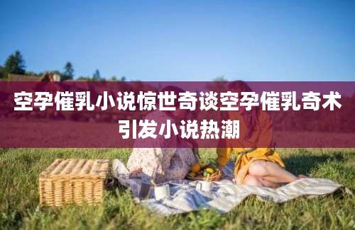 空孕催乳小说惊世奇谈空孕催乳奇术引发小说热潮