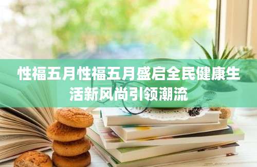 性福五月性福五月盛启全民健康生活新风尚引领潮流