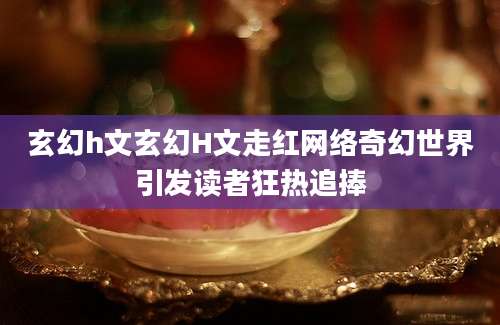 玄幻h文玄幻H文走红网络奇幻世界引发读者狂热追捧