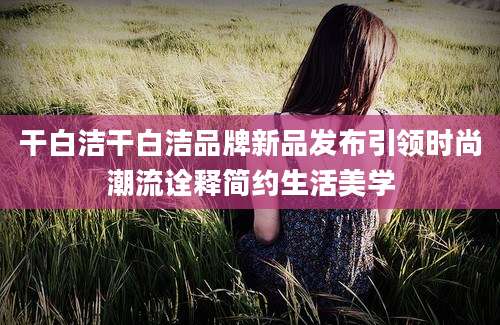 干白洁干白洁品牌新品发布引领时尚潮流诠释简约生活美学