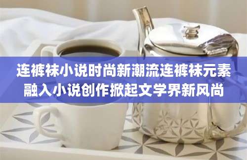 连裤袜小说时尚新潮流连裤袜元素融入小说创作掀起文学界新风尚