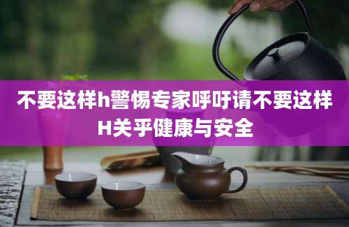 不要这样h警惕专家呼吁请不要这样H关乎健康与安全