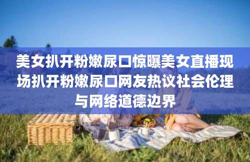 美女扒开粉嫩尿口惊曝美女直播现场扒开粉嫩尿口网友热议社会伦理与网络道德边界