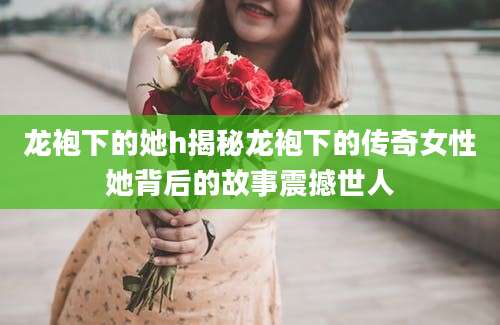 龙袍下的她h揭秘龙袍下的传奇女性她背后的故事震撼世人