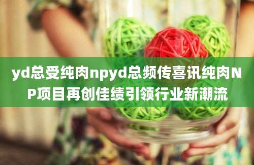 yd总受纯肉npyd总频传喜讯纯肉NP项目再创佳绩引领行业新潮流