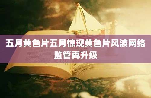 五月黄色片五月惊现黄色片风波网络监管再升级
