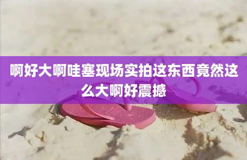 啊好大啊哇塞现场实拍这东西竟然这么大啊好震撼