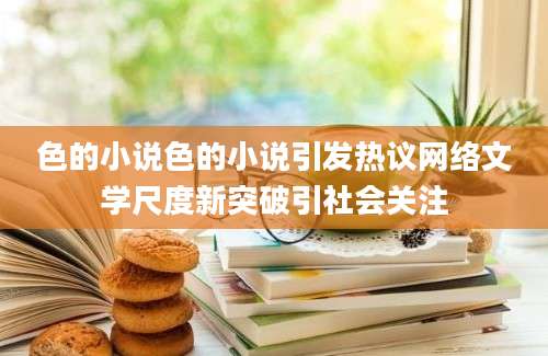 色的小说色的小说引发热议网络文学尺度新突破引社会关注