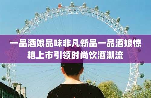 一品酒娘品味非凡新品一品酒娘惊艳上市引领时尚饮酒潮流