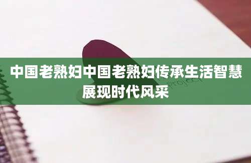 中国老熟妇中国老熟妇传承生活智慧展现时代风采