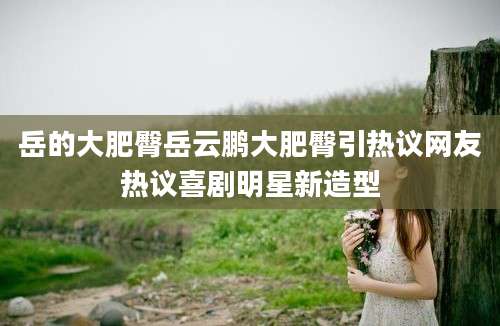 岳的大肥臀岳云鹏大肥臀引热议网友热议喜剧明星新造型