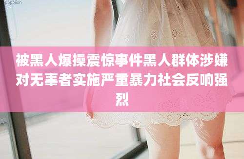 被黑人爆操震惊事件黑人群体涉嫌对无辜者实施严重暴力社会反响强烈