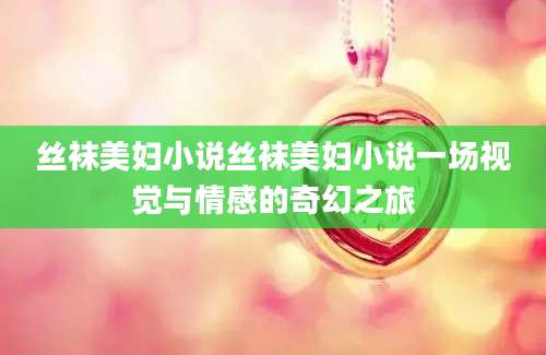 丝袜美妇小说丝袜美妇小说一场视觉与情感的奇幻之旅