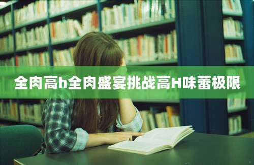 全肉高h全肉盛宴挑战高H味蕾极限