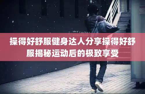 操得好舒服健身达人分享操得好舒服揭秘运动后的极致享受