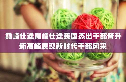 巅峰仕途巅峰仕途我国杰出干部晋升新高峰展现新时代干部风采
