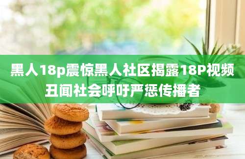 黑人18p震惊黑人社区揭露18P视频丑闻社会呼吁严惩传播者