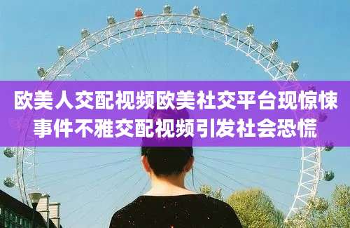 欧美人交配视频欧美社交平台现惊悚事件不雅交配视频引发社会恐慌