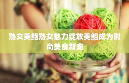 熟女美鲍熟女魅力绽放美鲍成为时尚美食新宠