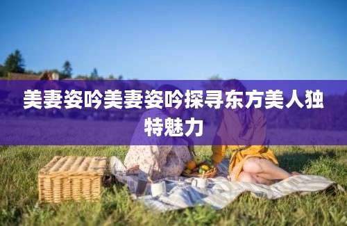 美妻姿吟美妻姿吟探寻东方美人独特魅力