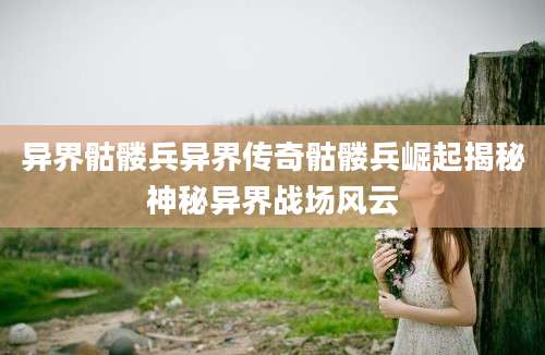 异界骷髅兵异界传奇骷髅兵崛起揭秘神秘异界战场风云